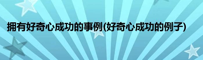 拥有好奇心成功的事例(好奇心成功的例子)