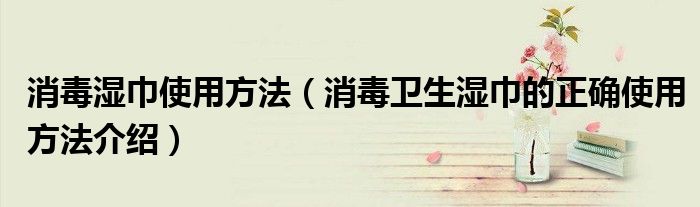 消毒湿巾使用方法（消毒卫生湿巾的正确使用方法介绍）