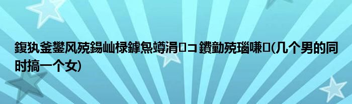 鍑犱釜鐢风殑鍚屾椂鎼炰竴涓コ鐨勭殑瑙嗛(几个男的同时搞一个女)