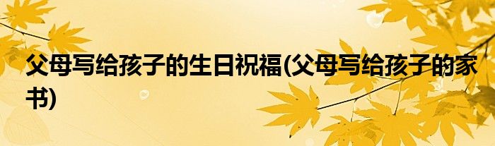 父母写给孩子的生日祝福(父母写给孩子的家书)