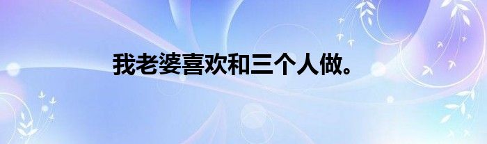 我老婆喜欢和三个人做。
