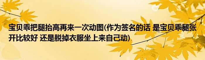 宝贝乖把腿抬高再来一次动图(作为签名的话 是宝贝乖腿张开比较好 还是脱掉衣服坐上来自己动)