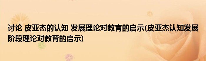 讨论 皮亚杰的认知 发展理论对教育的启示(皮亚杰认知发展阶段理论对教育的启示)