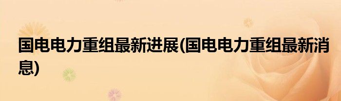 国电电力重组最新进展(国电电力重组最新消息)