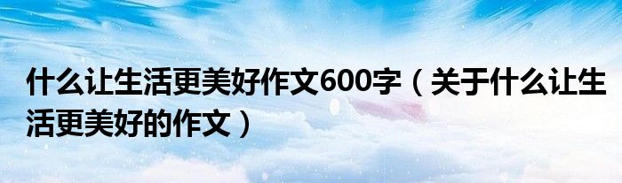 什么让生活更美好作文600字（关于什么让生活更美好的作文）