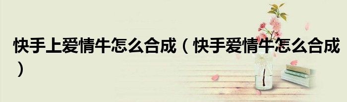 快手上爱情牛怎么合成（快手爱情牛怎么合成）