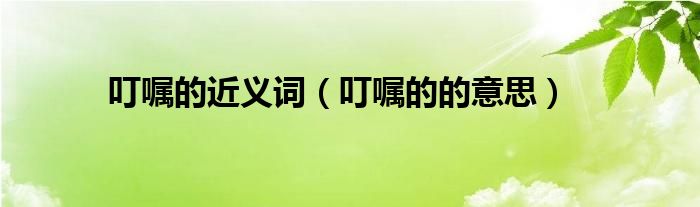 叮嘱的近义词（叮嘱的的意思）