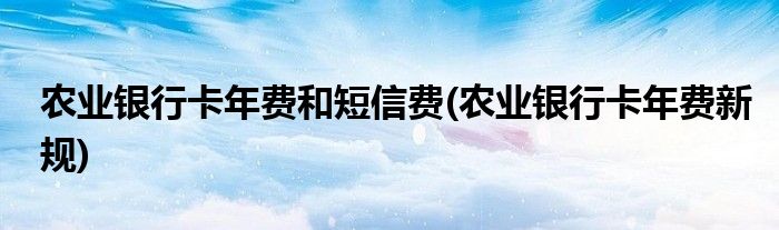 农业银行卡年费和短信费(农业银行卡年费新规)