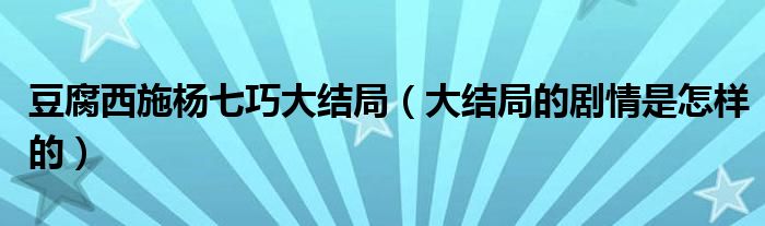 豆腐西施杨七巧大结局（大结局的剧情是怎样的）