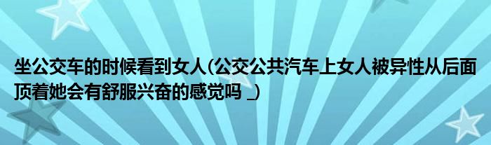 坐公交车的时候看到女人(公交公共汽车上女人被异性从后面顶着她会有舒服兴奋的感觉吗 _)