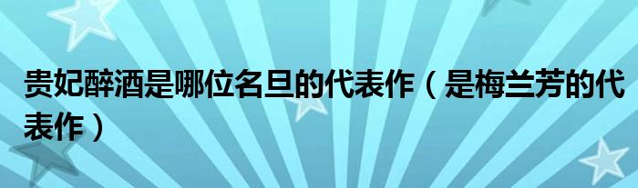 贵妃醉酒是哪位名旦的代表作（是梅兰芳的代表作）
