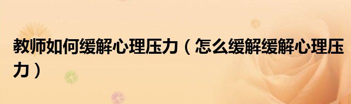 教师如何缓解心理压力（怎么缓解缓解心理压力）