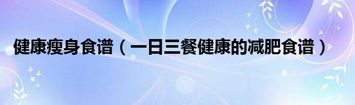 健康瘦身食谱（一日三餐健康的减肥食谱）