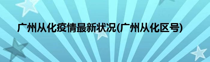 广州从化疫情最新状况(广州从化区号)