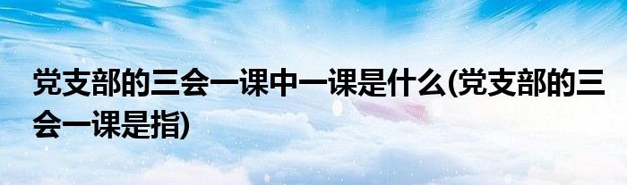 党支部的三会一课中一课是什么(党支部的三会一课是指)