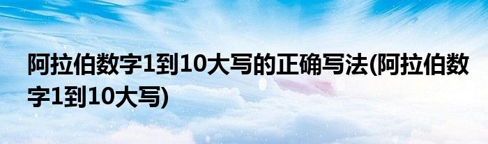 阿拉伯数字1到10大写的正确写法(阿拉伯数字1到10大写)