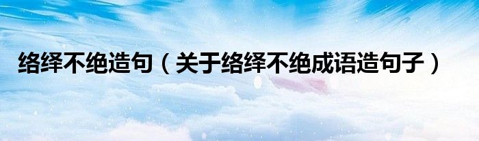 络绎不绝造句（关于络绎不绝成语造句子）