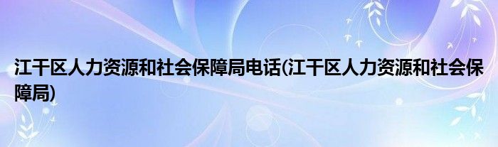 江干区人力资源和社会保障局电话(江干区人力资源和社会保障局)