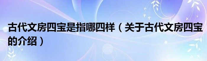 古代文房四宝是指哪四样（关于古代文房四宝的介绍）