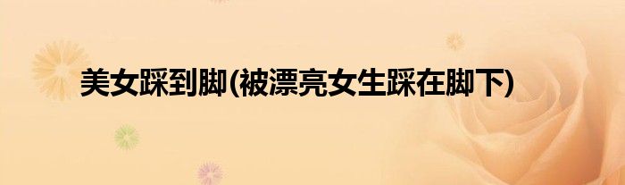 美女踩到脚(被漂亮女生踩在脚下)