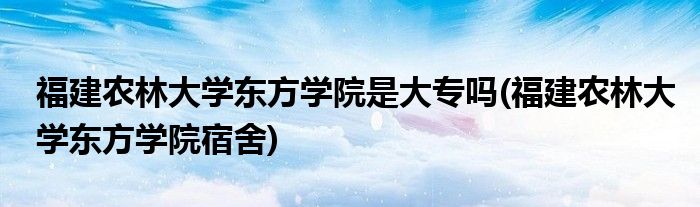 福建农林大学东方学院是大专吗(福建农林大学东方学院宿舍)
