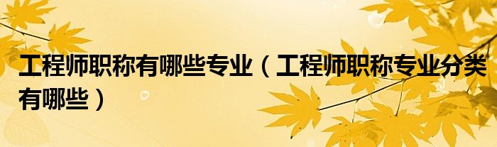 工程师职称有哪些专业（工程师职称专业分类有哪些）