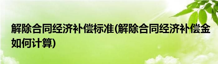解除合同经济补偿标准(解除合同经济补偿金如何计算)