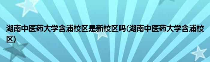 湖南中医药大学含浦校区是新校区吗(湖南中医药大学含浦校区)