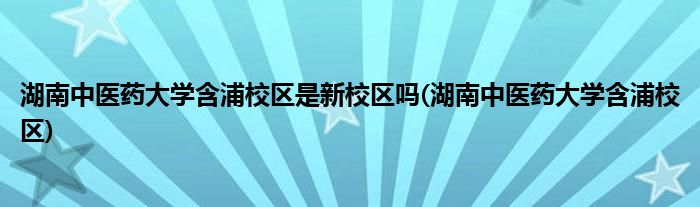 湖南中医药大学含浦校区是新校区吗(湖南中医药大学含浦校区)