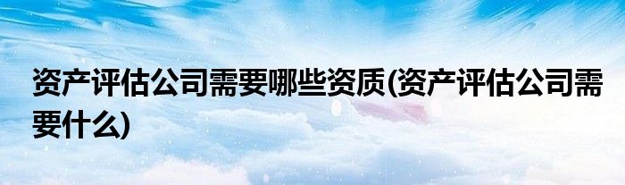 资产评估公司需要哪些资质(资产评估公司需要什么)