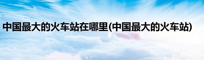 中国最大的火车站在哪里(中国最大的火车站)