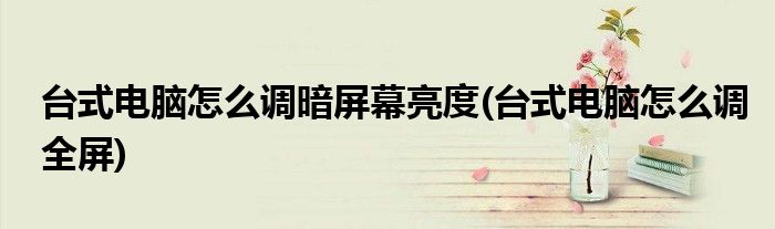 台式电脑怎么调暗屏幕亮度(台式电脑怎么调全屏)