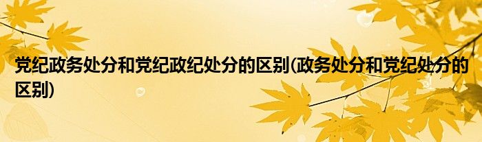 党纪政务处分和党纪政纪处分的区别(政务处分和党纪处分的区别)