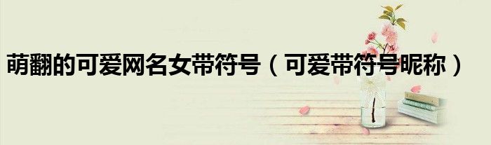 萌翻的可爱网名女带符号（可爱带符号昵称）