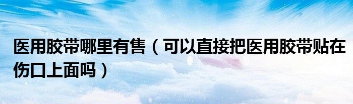 医用胶带哪里有售（可以直接把医用胶带贴在伤口上面吗）