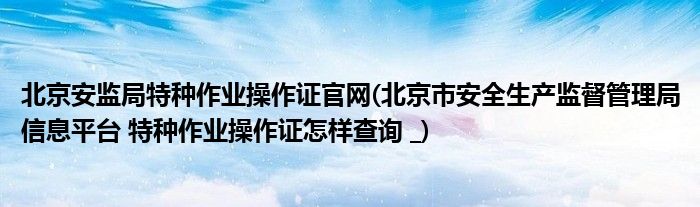 北京安监局特种作业操作证官网(北京市安全生产监督管理局信息平台 特种作业操作证怎样查询 _)