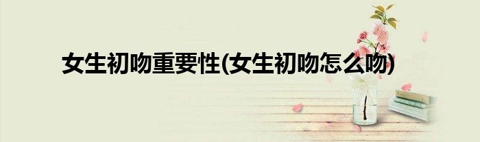 女生初吻重要性(女生初吻怎么吻)