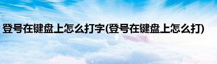 登号在键盘上怎么打字(登号在键盘上怎么打)