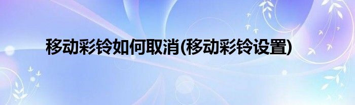 移动彩铃如何取消(移动彩铃设置)