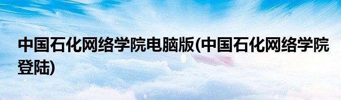 中国石化网络学院电脑版(中国石化网络学院登陆)