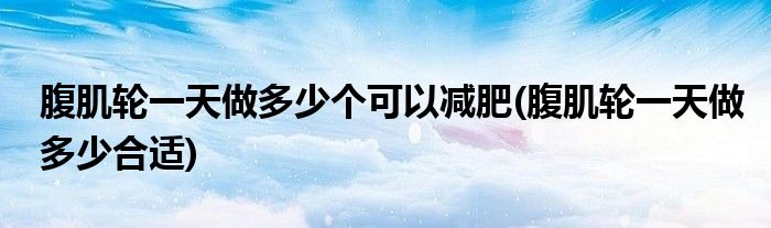 腹肌轮一天做多少个可以减肥(腹肌轮一天做多少合适)