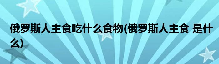 俄罗斯人主食吃什么食物(俄罗斯人主食 是什么)