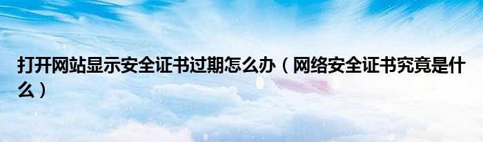 打开网站显示安全证书过期怎么办（网络安全证书究竟是什么）