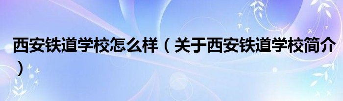 西安铁道学校怎么样（关于西安铁道学校简介）