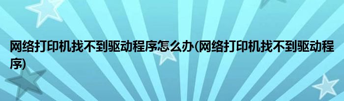 网络打印机找不到驱动程序怎么办(网络打印机找不到驱动程序)