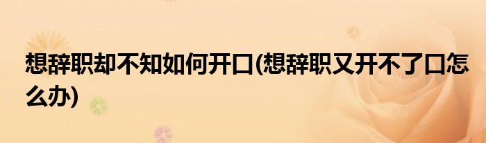 想辞职却不知如何开口(想辞职又开不了口怎么办)