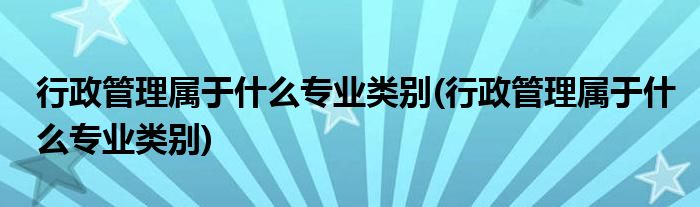 行政管理属于什么专业类别(行政管理属于什么专业类别)