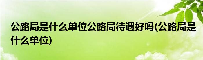 公路局是什么单位公路局待遇好吗(公路局是什么单位)