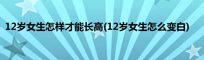 12岁女生怎样才能长高(12岁女生怎么变白)