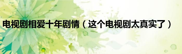 电视剧相爱十年剧情（这个电视剧太真实了）